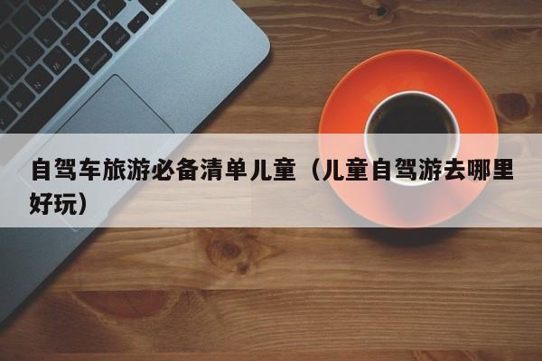 自驾车旅游必备清单儿童（儿童自驾游去哪里好玩）