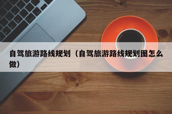 自驾旅游路线规划（自驾旅游路线规划图怎么做）