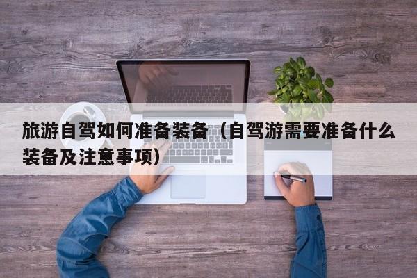 旅游自驾如何准备装备（自驾游需要准备什么装备及注意事项）