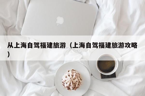 从上海自驾福建旅游（上海自驾福建旅游攻略）