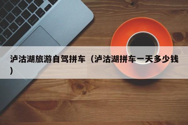 泸沽湖旅游自驾拼车（泸沽湖拼车一天多少钱）