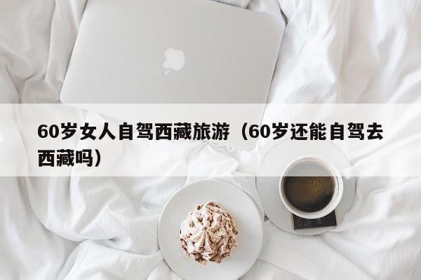 60岁女人自驾西藏旅游（60岁还能自驾去西藏吗）