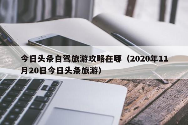 今日头条自驾旅游攻略在哪（2020年11月20日今日头条旅游）