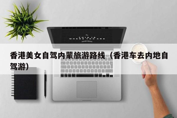 香港美女自驾内蒙旅游路线（香港车去内地自驾游）