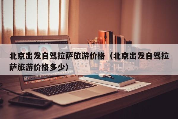 北京出发自驾拉萨旅游价格（北京出发自驾拉萨旅游价格多少）
