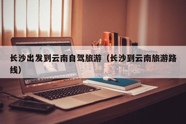 长沙出发到云南自驾旅游（长沙到云南旅游路线）
