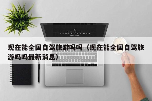 现在能全国自驾旅游吗吗（现在能全国自驾旅游吗吗最新消息）