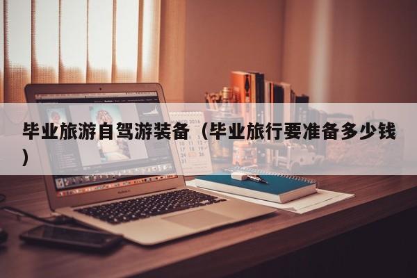 毕业旅游自驾游装备（毕业旅行要准备多少钱）