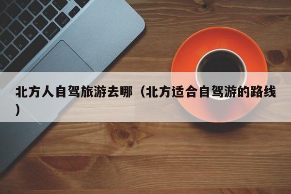 北方人自驾旅游去哪（北方适合自驾游的路线）