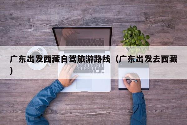 广东出发西藏自驾旅游路线（广东出发去西藏）