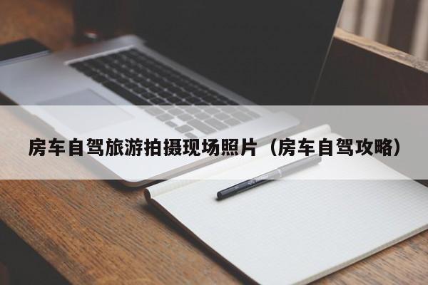 房车自驾旅游拍摄现场照片（房车自驾攻略）