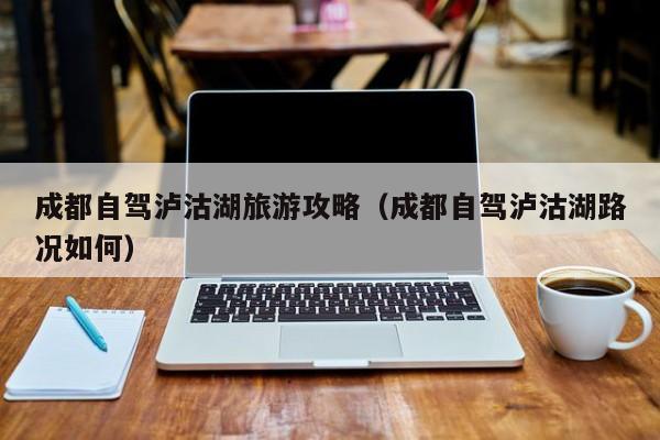 成都自驾泸沽湖旅游攻略（成都自驾泸沽湖路况如何）