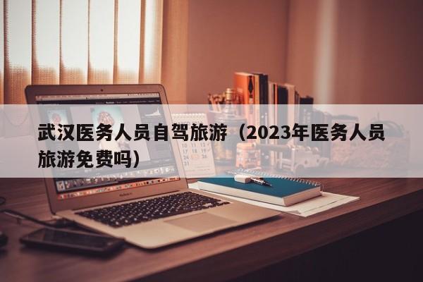 武汉医务人员自驾旅游（2023年医务人员旅游免费吗）