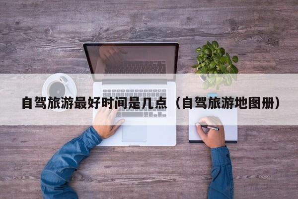 自驾旅游最好时间是几点（自驾旅游地图册）