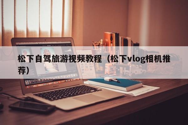松下自驾旅游视频教程（松下vlog相机推荐）