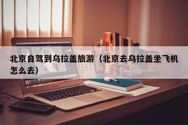 北京自驾到乌拉盖旅游（北京去乌拉盖坐飞机怎么去）