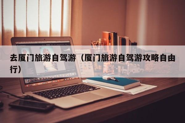 去厦门旅游自驾游（厦门旅游自驾游攻略自由行）