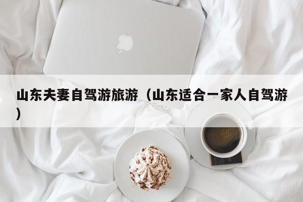 山东夫妻自驾游旅游（山东适合一家人自驾游）