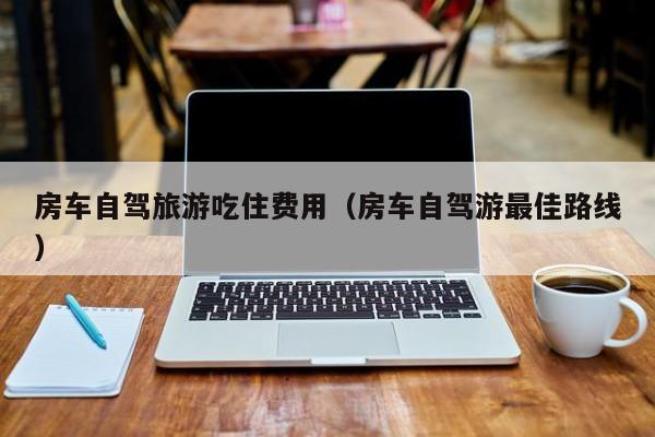 房车自驾旅游吃住费用（房车自驾游最佳路线）
