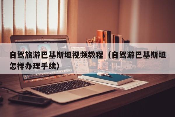 自驾旅游巴基斯坦视频教程（自驾游巴基斯坦怎样办理手续）