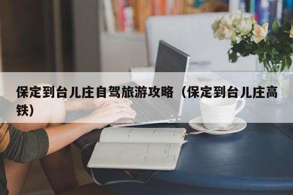 保定到台儿庄自驾旅游攻略（保定到台儿庄高铁）
