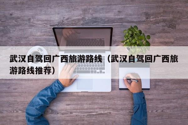 武汉自驾回广西旅游路线（武汉自驾回广西旅游路线推荐）