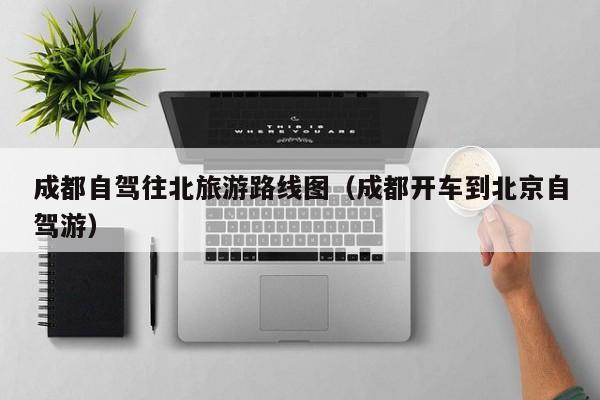 成都自驾往北旅游路线图（成都开车到北京自驾游）