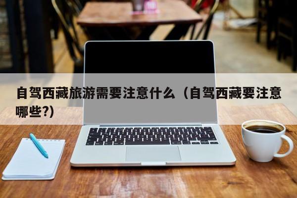 自驾西藏旅游需要注意什么（自驾西藏要注意哪些?）