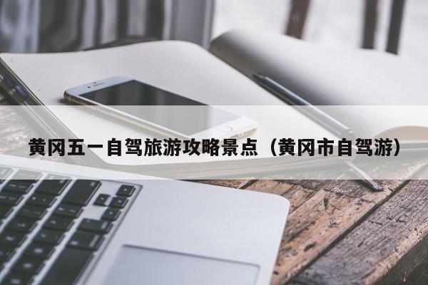 黄冈五一自驾旅游攻略景点（黄冈市自驾游）