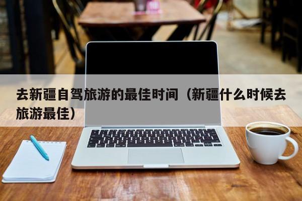 去新疆自驾旅游的最佳时间（新疆什么时候去旅游最佳）