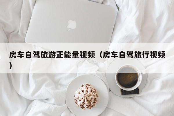 房车自驾旅游正能量视频（房车自驾旅行视频）