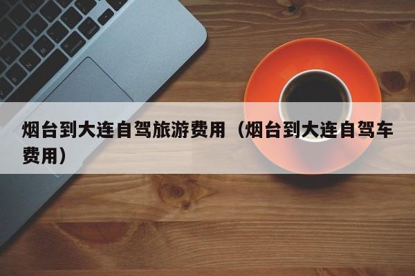烟台到大连自驾旅游费用（烟台到大连自驾车费用）