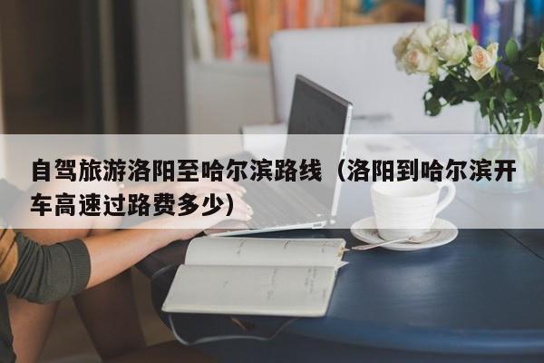 自驾旅游洛阳至哈尔滨路线（洛阳到哈尔滨开车高速过路费多少）