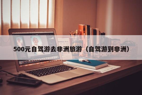 500元自驾游去非洲旅游（自驾游到非洲）