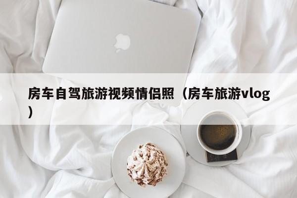 房车自驾旅游视频情侣照（房车旅游vlog）