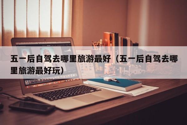 五一后自驾去哪里旅游最好（五一后自驾去哪里旅游最好玩）