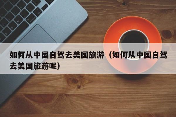 如何从中国自驾去美国旅游（如何从中国自驾去美国旅游呢）
