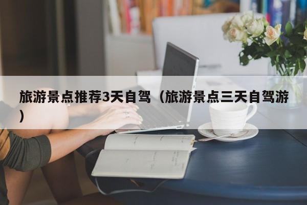 旅游景点推荐3天自驾（旅游景点三天自驾游）