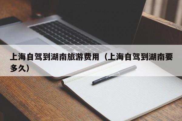 上海自驾到湖南旅游费用（上海自驾到湖南要多久）
