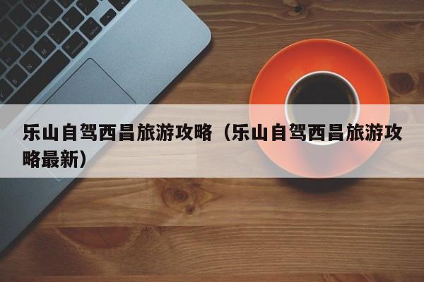 乐山自驾西昌旅游攻略（乐山自驾西昌旅游攻略最新）