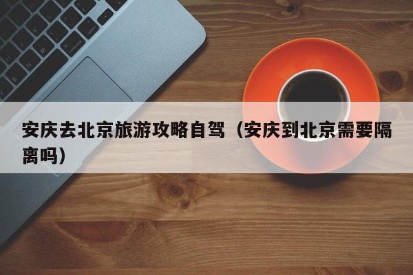 安庆去北京旅游攻略自驾（安庆到北京需要隔离吗）