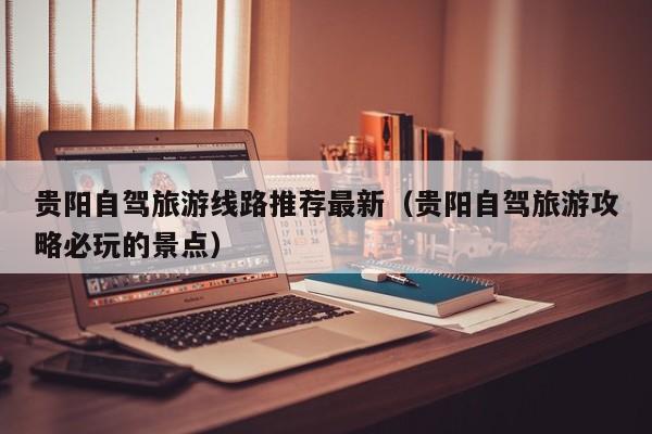 贵阳自驾旅游线路推荐最新（贵阳自驾旅游攻略必玩的景点）
