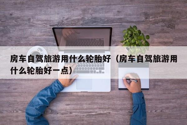 房车自驾旅游用什么轮胎好（房车自驾旅游用什么轮胎好一点）
