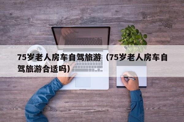 75岁老人房车自驾旅游（75岁老人房车自驾旅游合适吗）