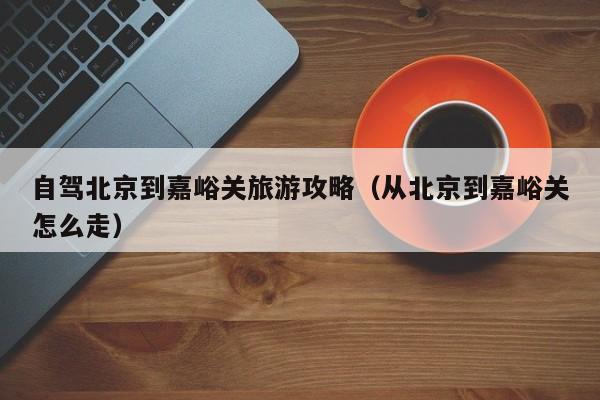 自驾北京到嘉峪关旅游攻略（从北京到嘉峪关怎么走）