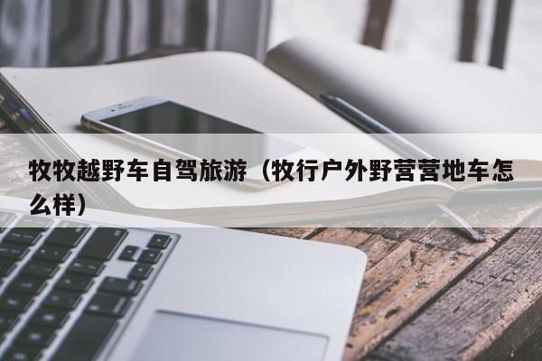 牧牧越野车自驾旅游（牧行户外野营营地车怎么样）