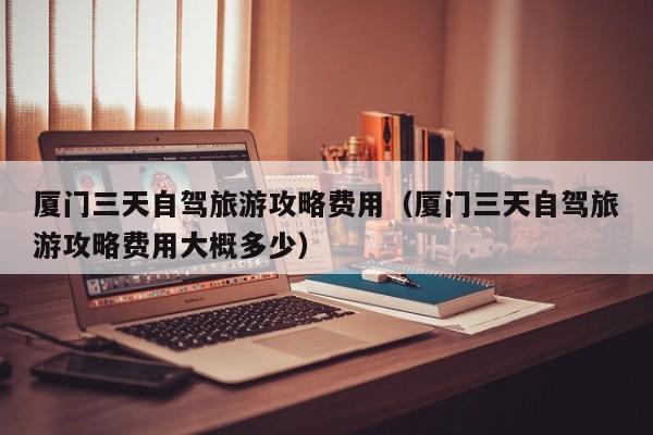 厦门三天自驾旅游攻略费用（厦门三天自驾旅游攻略费用大概多少）