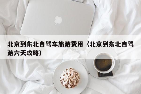 北京到东北自驾车旅游费用（北京到东北自驾游六天攻略）