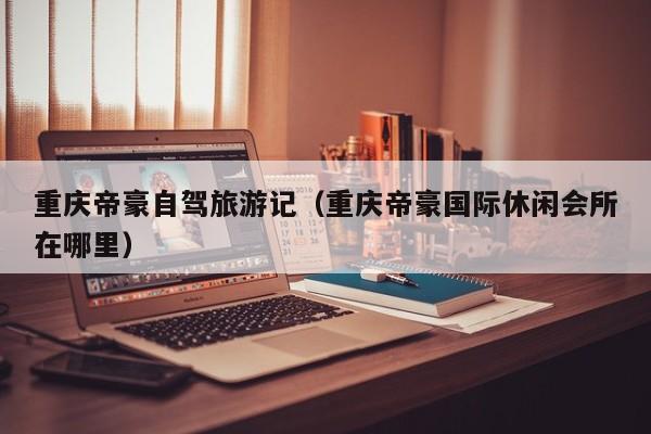 重庆帝豪自驾旅游记（重庆帝豪国际休闲会所在哪里）