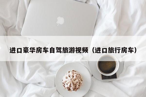 进口豪华房车自驾旅游视频（进口旅行房车）